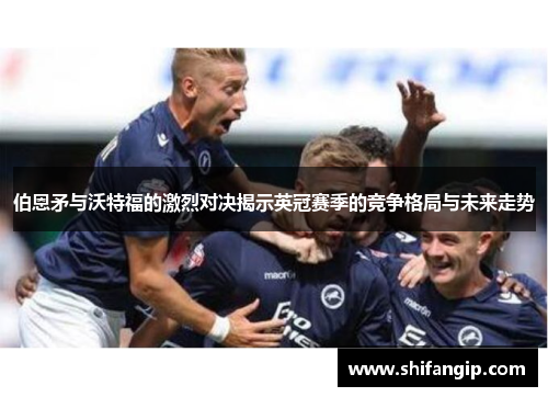 伯恩矛与沃特福的激烈对决揭示英冠赛季的竞争格局与未来走势