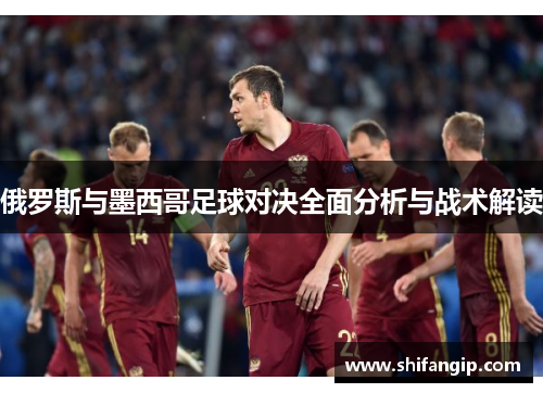 俄罗斯与墨西哥足球对决全面分析与战术解读