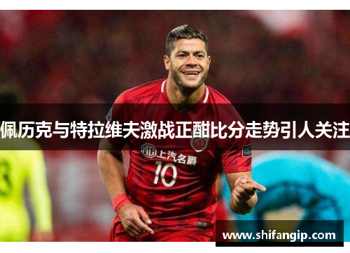 佩历克与特拉维夫激战正酣比分走势引人关注